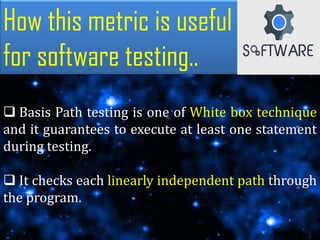 How this metric is useful
for software testing..
 Basis Path testing is one of White box technique
and it guarantees to execute at least one statement
during testing.
 It checks each linearly independent path through
the program.
 