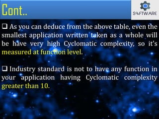 Cont..
 As you can deduce from the above table, even the
smallest application written taken as a whole will
be have very high Cyclomatic complexity, so it's
measured at function level.
 Industry standard is not to have any function in
your application having Cyclomatic complexity
greater than 10.
 
