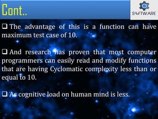 Cont..
 The advantage of this is a function can have
maximum test case of 10.
 And research has proven that most computer
programmers can easily read and modify functions
that are having Cyclomatic complexity less than or
equal to 10.
 As cognitive load on human mind is less.
 