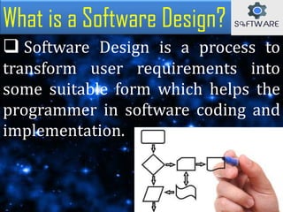 What is a Software Design?
 Software Design is a process to
transform user requirements into
some suitable form which helps the
programmer in software coding and
implementation.
 