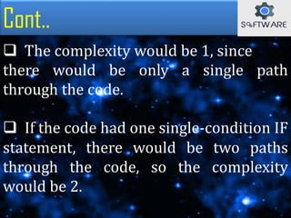 Cont..
 The complexity would be 1, since
there would be only a single path
through the code.
 If the code had one single-condition IF
statement, there would be two paths
through the code, so the complexity
would be 2.
 