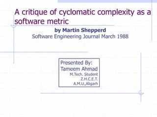 A critique of cyclomatic complexity as a
software metric
                 by Martin Shepperd
        Software Engineering Journal March 1988




                            Presented By:
                            Tameem Ahmad
                                   M.Tech. Student
                                         Z.H.C.E.T.
                                     A.M.U.,Aligarh




   Copyright, 1996 © Dale Carnegie & Associates, Inc.
 