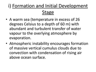 i) Formation and Initial Development
Stage
• A warm sea (temperature in excess of 26
degrees Celsius to a depth of 60 m) with
abundant and turbulent transfer of water
vapour to the overlying atmosphere by
evaporation.
• Atmospheric instability encourages formation
of massive vertical cumulus clouds due to
convection with condensation of rising air
above ocean surface.
 