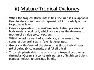 ii) Mature Tropical Cyclones
• When the tropical storm intensifies, the air rises in vigorous
thunderstorms and tends to spread out horizontally at the
tropopause level.
• Once air spreads out, a positive perturbation pressure at
high levels is produced, which accelerates the downward
motion of air due to convection.
• With the inducement of subsidence, air warms up by
compression and a warm ‘eye’ is generated.
• Generally, the ‘eye’ of the storms has three basic shapes:
(a) circular; (b) concentric; and (c) elliptical.
• The main physical feature of a mature tropical cyclone in
the Indian Ocean is a concentric pattern of highly turbulent
giant cumulus thundercloud bands.
 