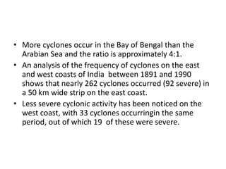 • More cyclones occur in the Bay of Bengal than the
Arabian Sea and the ratio is approximately 4:1.
• An analysis of the frequency of cyclones on the east
and west coasts of India between 1891 and 1990
shows that nearly 262 cyclones occurred (92 severe) in
a 50 km wide strip on the east coast.
• Less severe cyclonic activity has been noticed on the
west coast, with 33 cyclones occurringin the same
period, out of which 19 of these were severe.
 