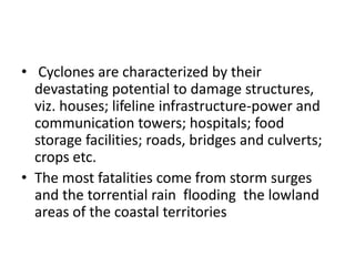 • Cyclones are characterized by their
devastating potential to damage structures,
viz. houses; lifeline infrastructure-power and
communication towers; hospitals; food
storage facilities; roads, bridges and culverts;
crops etc.
• The most fatalities come from storm surges
and the torrential rain flooding the lowland
areas of the coastal territories
 