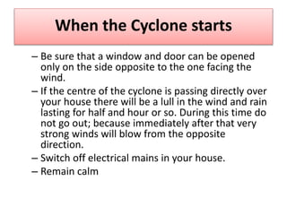 When the Cyclone starts
– Be sure that a window and door can be opened
only on the side opposite to the one facing the
wind.
– If the centre of the cyclone is passing directly over
your house there will be a lull in the wind and rain
lasting for half and hour or so. During this time do
not go out; because immediately after that very
strong winds will blow from the opposite
direction.
– Switch off electrical mains in your house.
– Remain calm
 