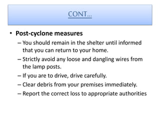 CONT…
• Post-cyclone measures
– You should remain in the shelter until informed
that you can return to your home.
– Strictly avoid any loose and dangling wires from
the lamp posts.
– If you are to drive, drive carefully.
– Clear debris from your premises immediately.
– Report the correct loss to appropriate authorities
 