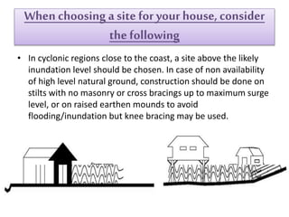 When choosing asite foryour house,consider
the following
• In cyclonic regions close to the coast, a site above the likely
inundation level should be chosen. In case of non availability
of high level natural ground, construction should be done on
stilts with no masonry or cross bracings up to maximum surge
level, or on raised earthen mounds to avoid
flooding/inundation but knee bracing may be used.
 