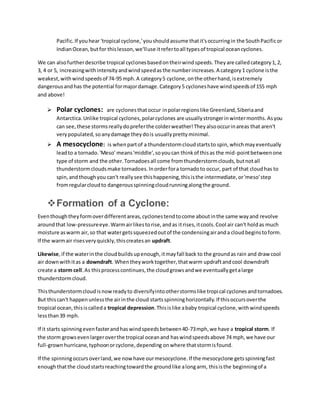 Pacific.If youhear 'tropical cyclone,'youshouldassume thatit'soccurringin the SouthPacificor
IndianOcean,butfor thislesson,we'lluse itrefertoall typesof tropical oceancyclones.
We can alsofurtherdescribe tropical cyclonesbasedontheirwindspeeds.Theyare calledcategory1,2,
3, 4 or 5, increasingwithintensityandwindspeedasthe numberincreases.A category1 cyclone isthe
weakest,withwindspeedsof 74-95 mph.A category5 cyclone,onthe otherhand,isextremely
dangerousandhas the potential formajordamage.Category5 cycloneshave windspeedsof 155 mph
and above!
 Polar cyclones: are cyclonesthatoccur inpolarregionslike Greenland,Siberiaand
Antarctica.Unlike tropical cyclones,polarcyclones are usuallystrongerinwintermonths.Asyou
can see,these stormsreallydopreferthe colderweather!Theyalsooccurinareas that aren't
verypopulated,soanydamage theydois usuallyprettyminimal.
 A mesocyclone: is whenpartof a thunderstormcloudstartsto spin,whichmayeventually
leadto a tornado.'Meso' means'middle',soyoucan thinkof thisas the mid-pointbetweenone
type of storm and the other.Tornadoesall come fromthunderstormclouds,butnotall
thunderstormcloudsmake tornadoes.Inorderfora tornadoto occur, part of that cloudhas to
spin,andthoughyou can't reallysee thishappening,thisisthe intermediate,or'meso'step
fromregularcloudto dangerousspinningcloudrunningalongthe ground.
Formation of a Cyclone:
Eventhoughtheyformoverdifferentareas,cyclonestendtocome aboutinthe same wayand revolve
aroundthat low-pressureeye.Warmairlikestorise,andas itrises,itcools.Cool air can't holdas much
moisture aswarm air,so that watergetssqueezedoutof the condensingairanda cloudbeginstoform.
If the warmair risesveryquickly,thiscreatesan updraft.
Likewise,if the waterinthe cloudbuildsupenough,itmayfall back to the groundas rain and drawcool
air downwithitas a downdraft. Whentheyworktogether,thatwarm updraftandcool downdraft
create a storm cell.As thisprocesscontinues,the cloudgrowsandwe eventuallygetalarge
thunderstormcloud.
Thisthunderstormcloudisnowreadyto diversifyintootherstormslike tropical cyclonesandtornadoes.
But thiscan't happenunlessthe airinthe cloud startsspinninghorizontally.If thisoccursoverthe
tropical ocean,thisiscalleda tropical depression.Thisislike ababy tropical cyclone,withwindspeeds
lessthan39 mph.
If it starts spinningevenfasterandhaswindspeedsbetween40-73mph,we have a tropical storm. If
the storm growsevenlargeroverthe tropical oceanand haswindspeedsabove 74 mph,we have our
full-grownhurricane,typhoonorcyclone,depending onwhere thatstormisfound.
If the spinningoccursoverland,we nowhave ourmesocyclone.If the mesocyclone getsspinningfast
enoughthatthe cloudstartsreachingtowardthe groundlike alongarm, thisisthe beginningof a
 