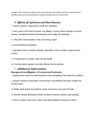 tornado.If the cloud'sarm reachesall the wayto the groundand grabshold,thisisnow officiallya
tornado,readyto suck upeverythinginitspathlike agiantvacuum cleanerhose.
 Effects of Cyclones and Hurricanes:
i. Tropical cyclones cause heavy rainfall and landslides.
ii. They cause a lot of harm to towns and villages, causing severe damage to kuccha
houses. Coastal businesses like shipyards and oil wells are destroyed.
iii. They harm the ecosystem of the surrounding region.
iv. Civic facilities are disturbed.
v. Agricultural land is severely affected, especially in terms of water supply and soil
erosion.
vi. It causes harm to human, plant and animal life.
vii. Communication systems are badly affected due to cyclones.
 Additional Information
Management and Mitigation of Cyclones and Hurricanes:
i. Coastal areas should be well prepared to meet eventualities that arise from cyclones.
ii. Houses should be constructed such that they can withstand the heavy rainfall and
forceful winds.
iii. Shelter beds should be created to check soil erosion and speed of winds.
iv. Remote sensing techniques should be used to forecast cyclones appropriately.
v. When a cyclone does occur, rescue and relief operations should be in place.
 