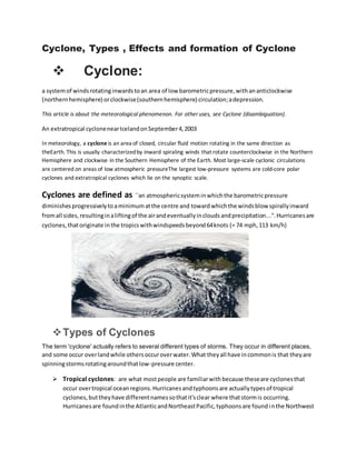 Cyclone, Types , Effects and formation of Cyclone
 Cyclone:
a systemof windsrotatinginwardstoan area of low barometricpressure,withananticlockwise
(northernhemisphere) orclockwise(southernhemisphere) circulation;adepression.
This article is about the meteorological phenomenon. For other uses, see Cyclone (disambiguation).
An extratropical cyclonenearIcelandonSeptember4,2003
In meteorology, a cycloneis an area of closed, circular fluid motion rotating in the same direction as
theEarth. This is usually characterizedby inward spiraling winds that rotate counterclockwise in the Northern
Hemisphere and clockwise in the Southern Hemisphere of the Earth. Most large-scale cyclonic circulations
are centered on areas of low atmospheric pressureThe largest low-pressure systems are cold-core polar
cyclones and extratropical cyclones which lie on the synoptic scale.
Cyclones are defined as ``an atmosphericsysteminwhichthe barometricpressure
diminishesprogressivelytoaminimumatthe centre and towardwhichthe windsblow spirallyinward
fromall sides,resultinginaliftingof the airandeventuallyincloudsandprecipitation...''.Hurricanesare
cyclones,thatoriginate inthe tropicswithwindspeedsbeyond64knots (= 74 mph,113 km/h)
Types of Cyclones
The term 'cyclone' actually refers to several different types of storms. They occur in different places,
and some occur overlandwhile othersoccuroverwater.What theyall have incommonis that theyare
spinningstormsrotatingaroundthatlow-pressure center.
 Tropical cyclones: are what mostpeople are familiarwithbecause theseare cyclonesthat
occur overtropical oceanregions.Hurricanesandtyphoonsare actuallytypesof tropical
cyclones,buttheyhave differentnamessothatit'sclear where thatstormis occurring.
Hurricanesare foundinthe AtlanticandNortheastPacific,typhoonsare foundinthe Northwest
 