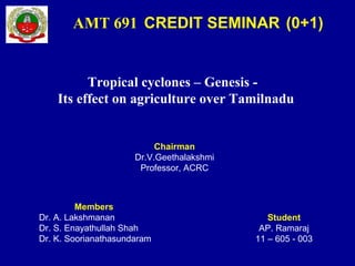 Tropical cyclones – Genesis -
Its effect on agriculture over Tamilnadu
Student
AP. Ramaraj
11 – 605 - 003
AMT 691 CREDIT SEMINAR (0+1)
Chairman
Dr.V.Geethalakshmi
Professor, ACRC
Members
Dr. A. Lakshmanan
Dr. S. Enayathullah Shah
Dr. K. Soorianathasundaram
 