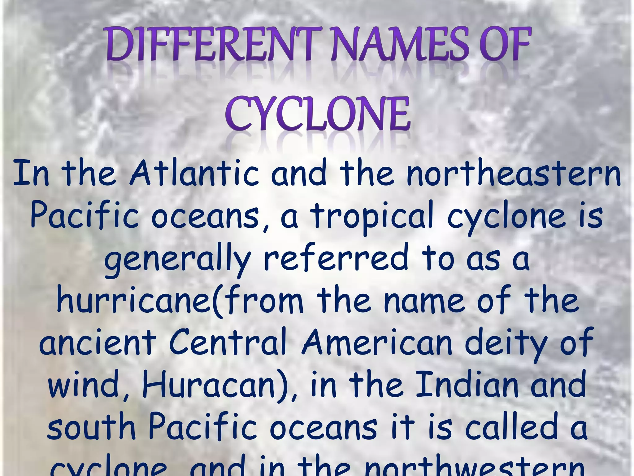 In the Atlantic and the northeastern
Pacific oceans, a tropical cyclone is
generally referred to as a
hurricane(from the name of the
ancient Central American deity of
wind, Huracan), in the Indian and
south Pacific oceans it is called a
 