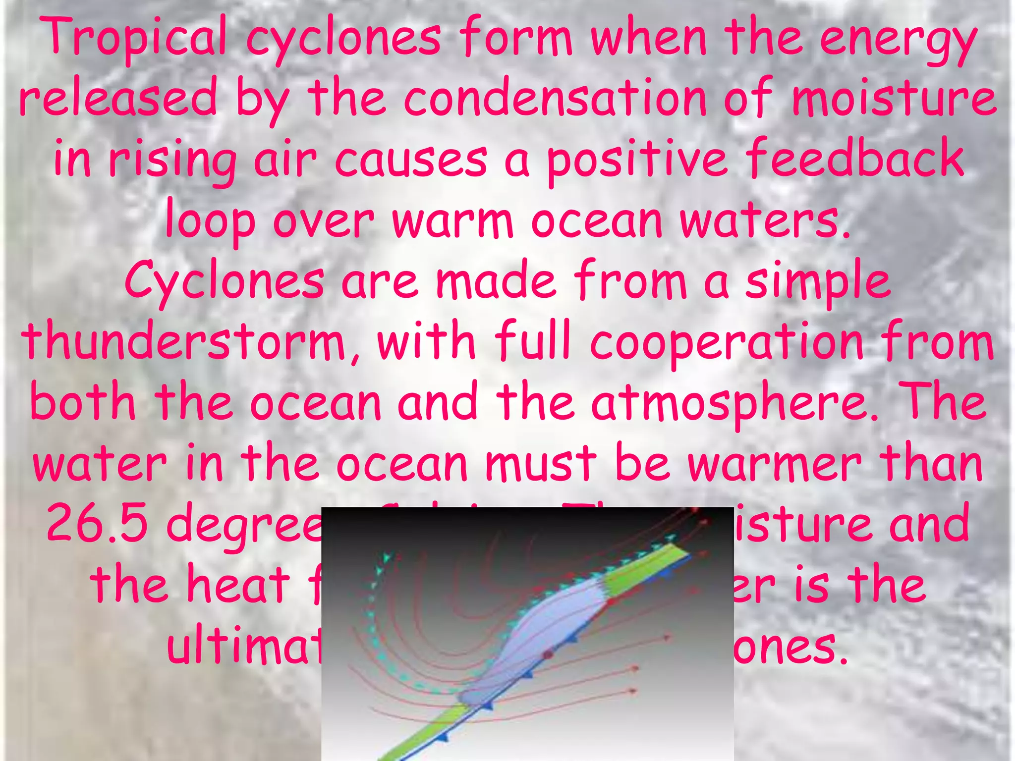 Tropical cyclones form when the energy
released by the condensation of moisture
in rising air causes a positive feedback
loop over warm ocean waters.
Cyclones are made from a simple
thunderstorm, with full cooperation from
both the ocean and the atmosphere. The
water in the ocean must be warmer than
26.5 degrees Celsius. The moisture and
the heat from this hot water is the
ultimate source for cyclones.
 