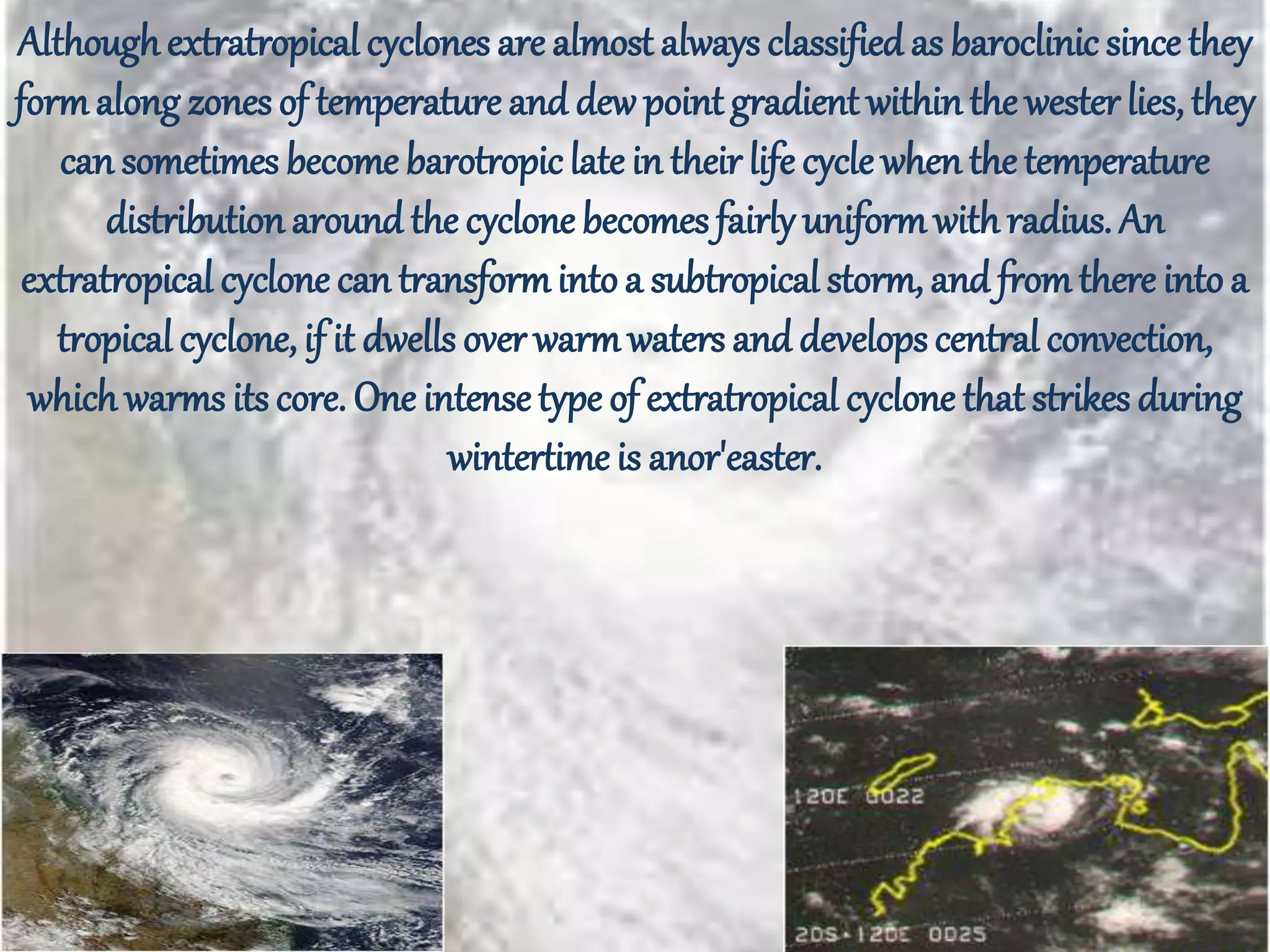 Althoughextratropical cyclones are almost always classified as baroclinic since they
formalong zones of temperature and dew pointgradient withinthe wester lies, they
can sometimes become barotropiclate in their life cycle whenthe temperature
distributionaround the cyclone becomes fairly uniformwithradius. An
extratropical cyclone can transformintoa subtropical storm, and fromthere intoa
tropical cyclone, if it dwells over warmwaters and develops central convection,
whichwarms its core. One intensetype of extratropical cyclone that strikes during
wintertime is anor'easter.
 