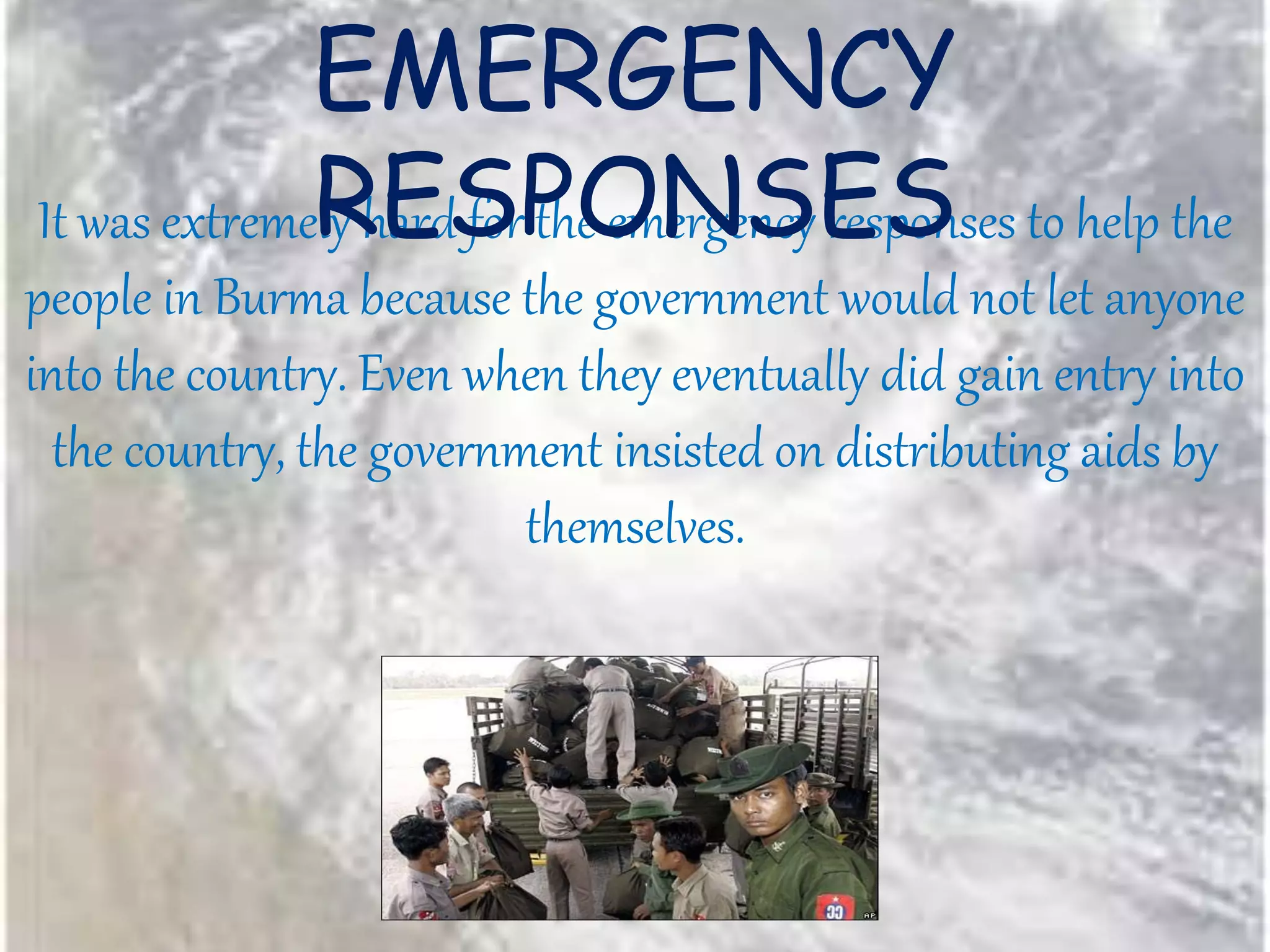 It was extremely hard for the emergency responses to help the
people in Burma because the government would not let anyone
into the country. Even when they eventually did gain entry into
the country, the government insisted on distributing aids by
themselves.
EMERGENCY
RESPONSES
 