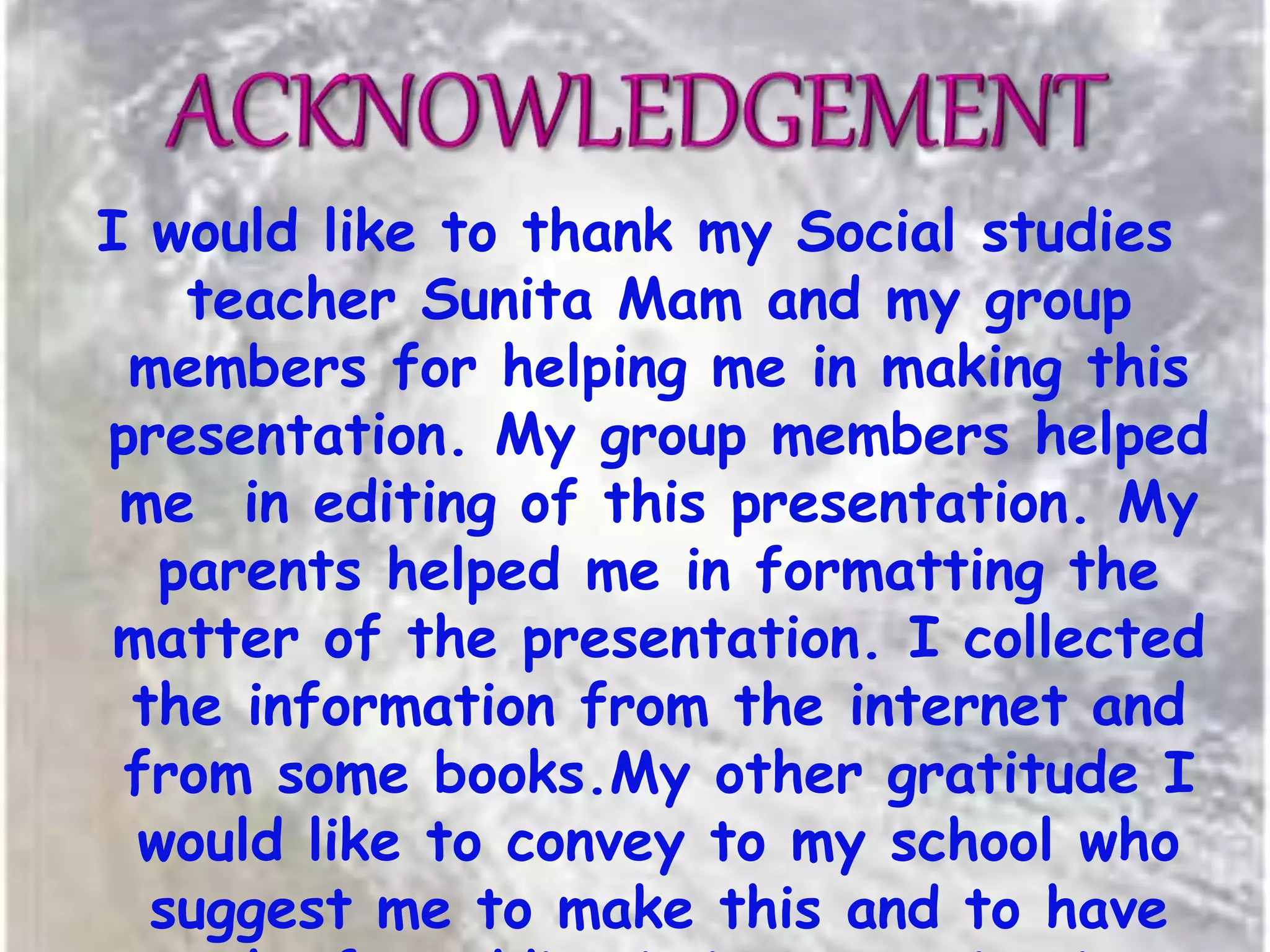 I would like to thank my Social studies
teacher Sunita Mam and my group
members for helping me in making this
presentation. My group members helped
me in editing of this presentation. My
parents helped me in formatting the
matter of the presentation. I collected
the information from the internet and
from some books.My other gratitude I
would like to convey to my school who
suggest me to make this and to have
 