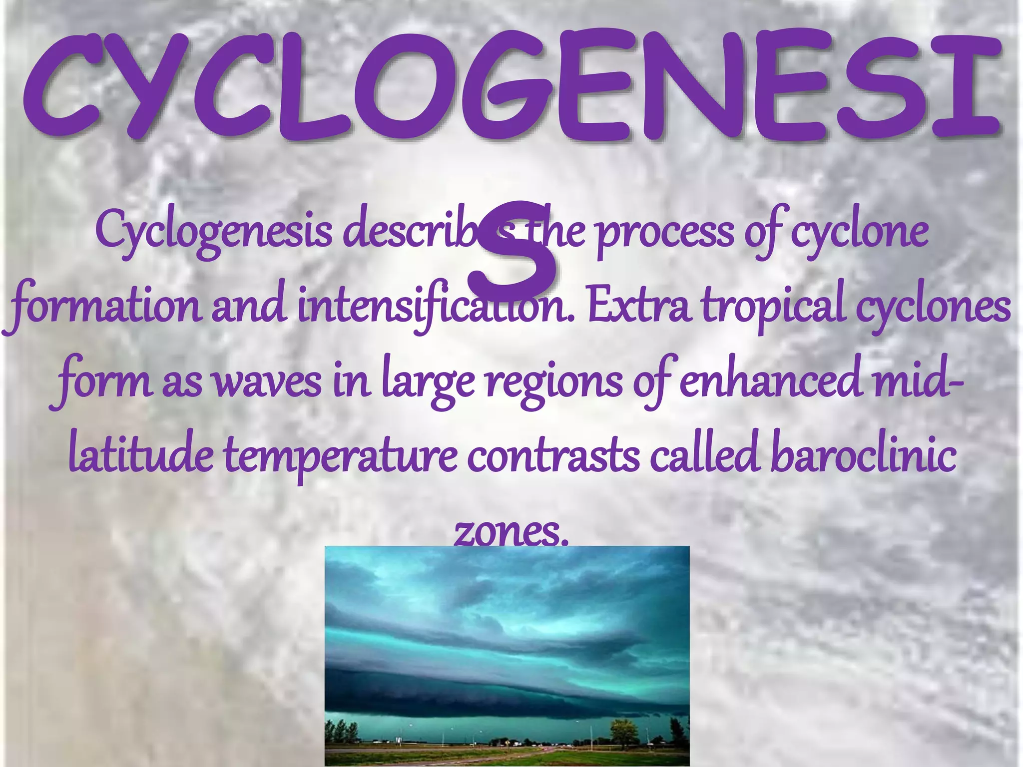 CYCLOGENESI
SCyclogenesis describes the process of cyclone
formation and intensification. Extra tropical cyclones
form as waves in large regions of enhanced mid-
latitude temperature contrasts called baroclinic
zones.
 
