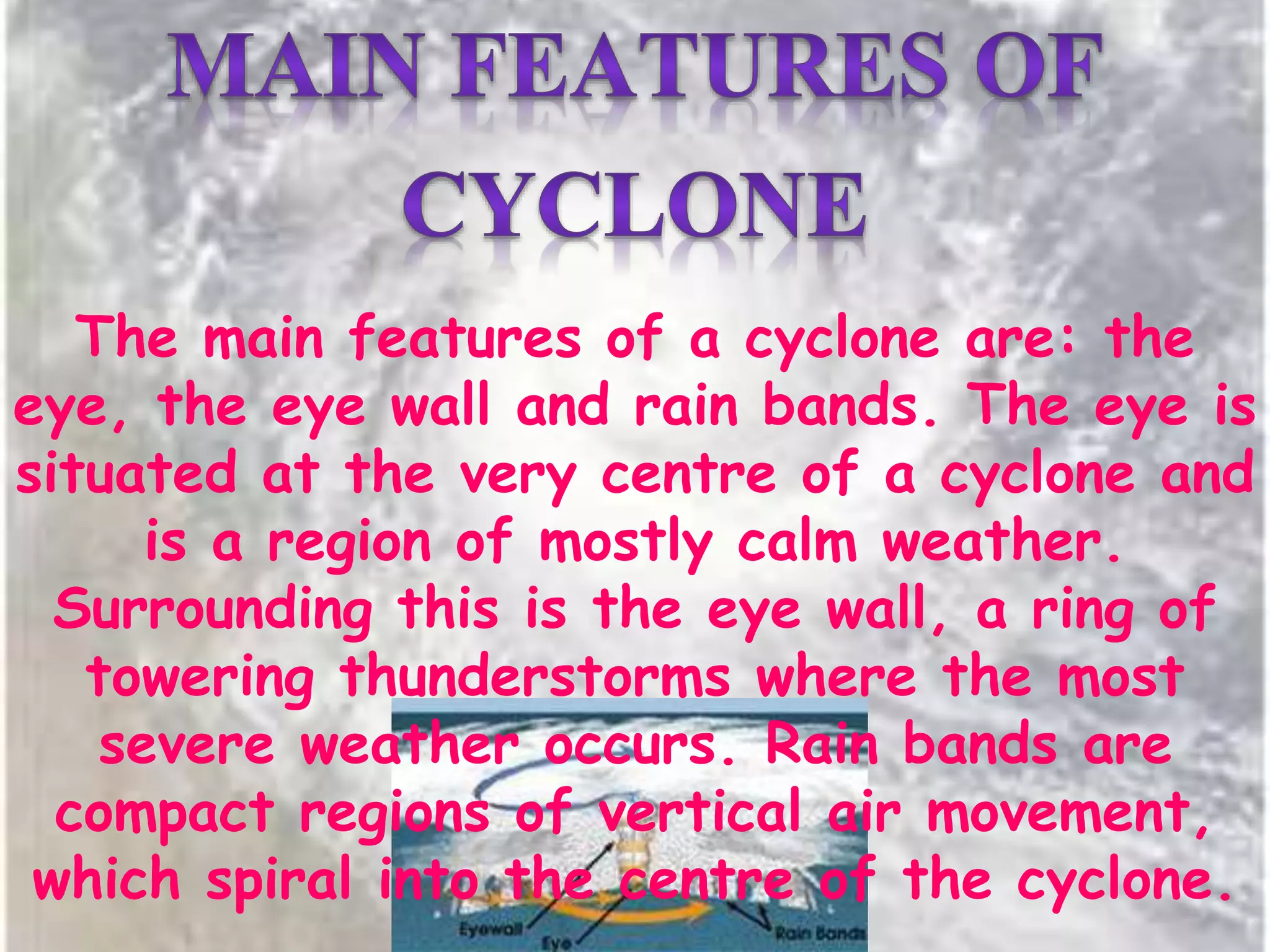 The main features of a cyclone are: the
eye, the eye wall and rain bands. The eye is
situated at the very centre of a cyclone and
is a region of mostly calm weather.
Surrounding this is the eye wall, a ring of
towering thunderstorms where the most
severe weather occurs. Rain bands are
compact regions of vertical air movement,
which spiral into the centre of the cyclone.
 
