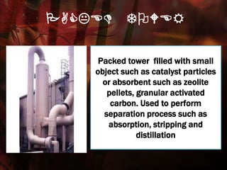 PACKED TOWER
Packed tower filled with small
object such as catalyst particles
or absorbent such as zeolite
pellets, granular activated
carbon. Used to perform
separation process such as
absorption, stripping and
distillation