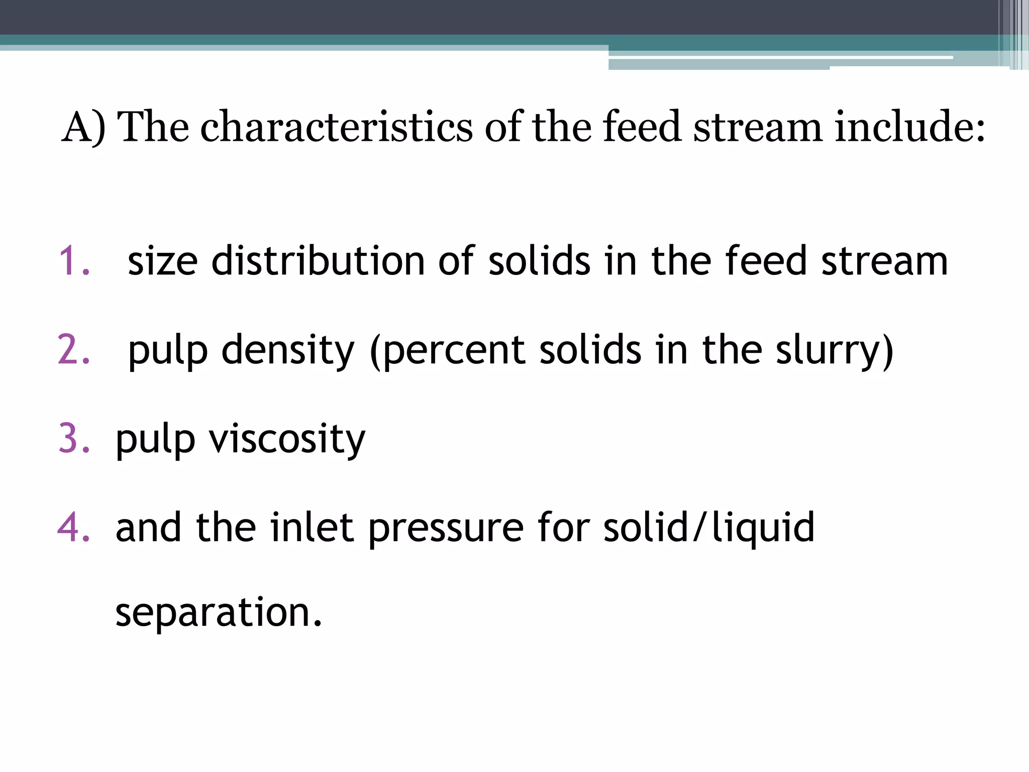 A) The characteristics of the feed stream include:
1. size distribution of solids in the feed stream
2. pulp density (percent solids in the slurry)
3. pulp viscosity
4. and the inlet pressure for solid/liquid
separation.
 