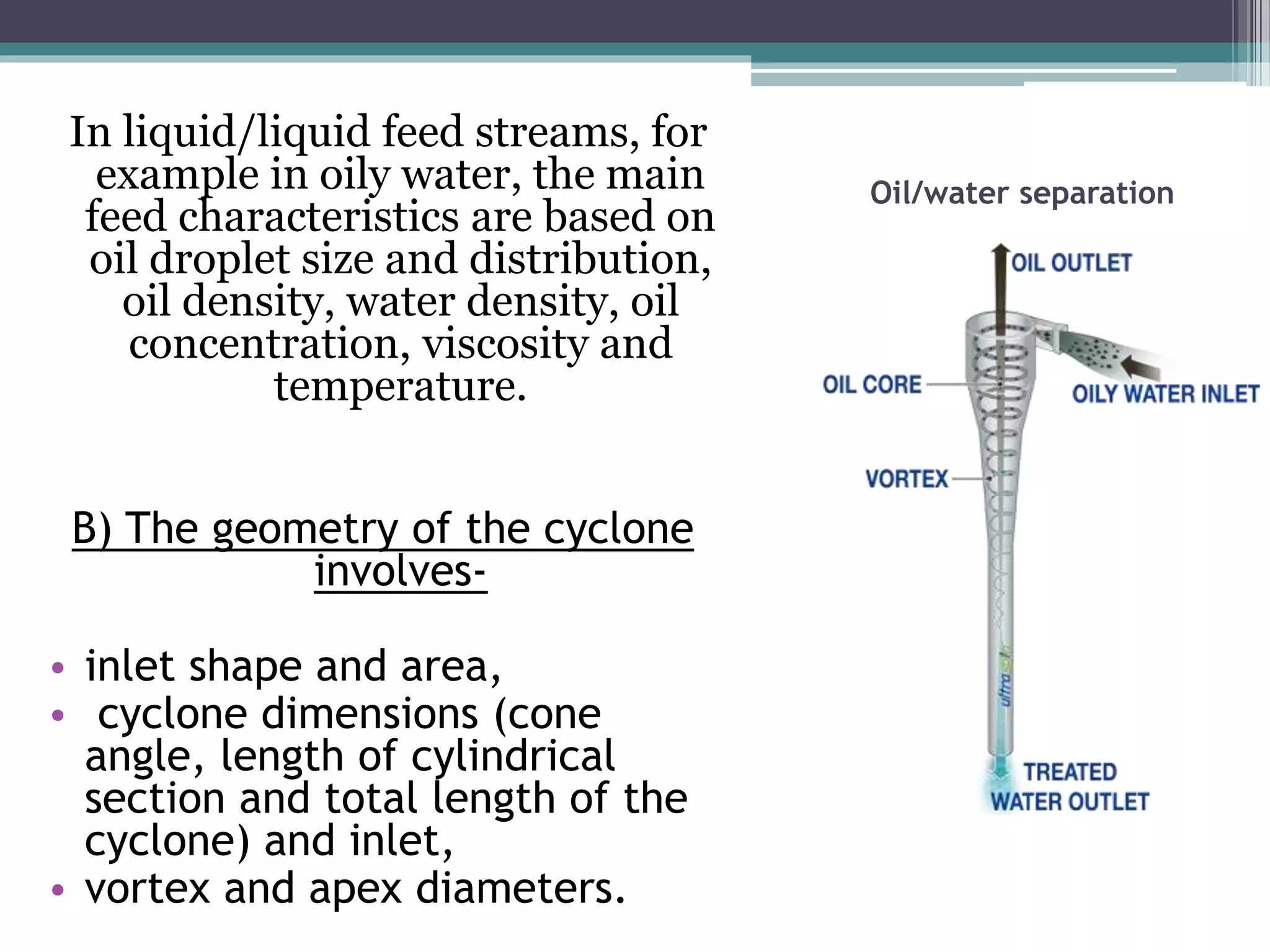 Oil/water separation
In liquid/liquid feed streams, for
example in oily water, the main
feed characteristics are based on
oil droplet size and distribution,
oil density, water density, oil
concentration, viscosity and
temperature.
B) The geometry of the cyclone
involves-
• inlet shape and area,
• cyclone dimensions (cone
angle, length of cylindrical
section and total length of the
cyclone) and inlet,
• vortex and apex diameters.
 