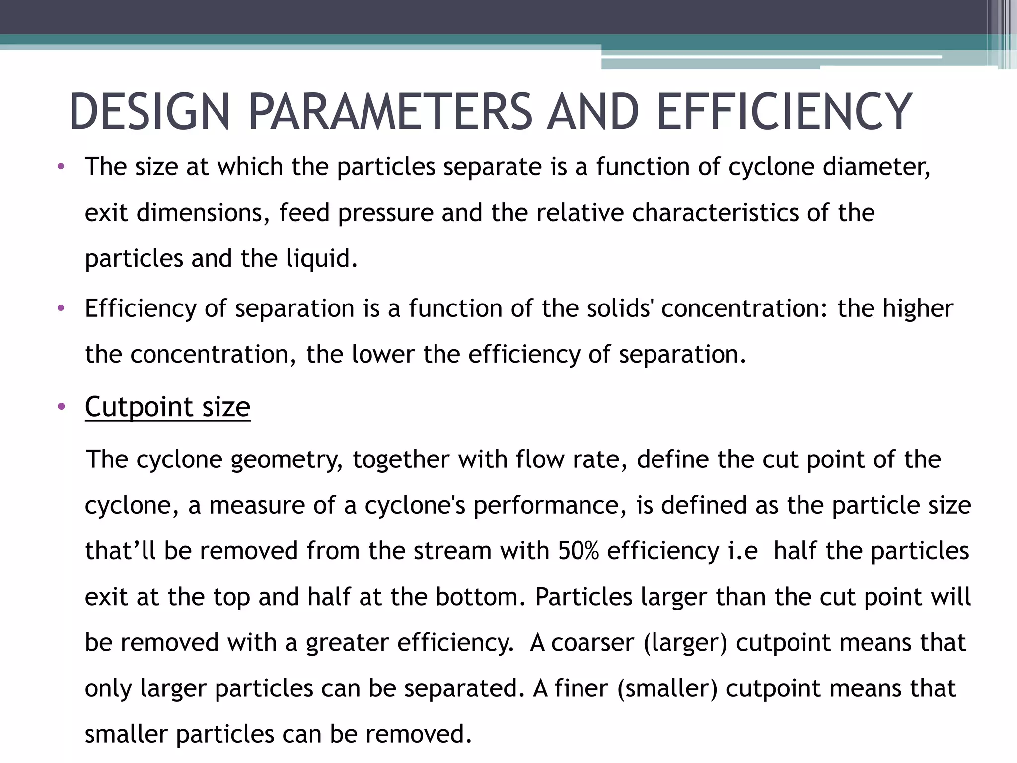 DESIGN PARAMETERS AND EFFICIENCY
• The size at which the particles separate is a function of cyclone diameter,
exit dimensions, feed pressure and the relative characteristics of the
particles and the liquid.
• Efficiency of separation is a function of the solids' concentration: the higher
the concentration, the lower the efficiency of separation.
• Cutpoint size
The cyclone geometry, together with flow rate, define the cut point of the
cyclone, a measure of a cyclone's performance, is defined as the particle size
that’ll be removed from the stream with 50% efficiency i.e half the particles
exit at the top and half at the bottom. Particles larger than the cut point will
be removed with a greater efficiency. A coarser (larger) cutpoint means that
only larger particles can be separated. A finer (smaller) cutpoint means that
smaller particles can be removed.
 