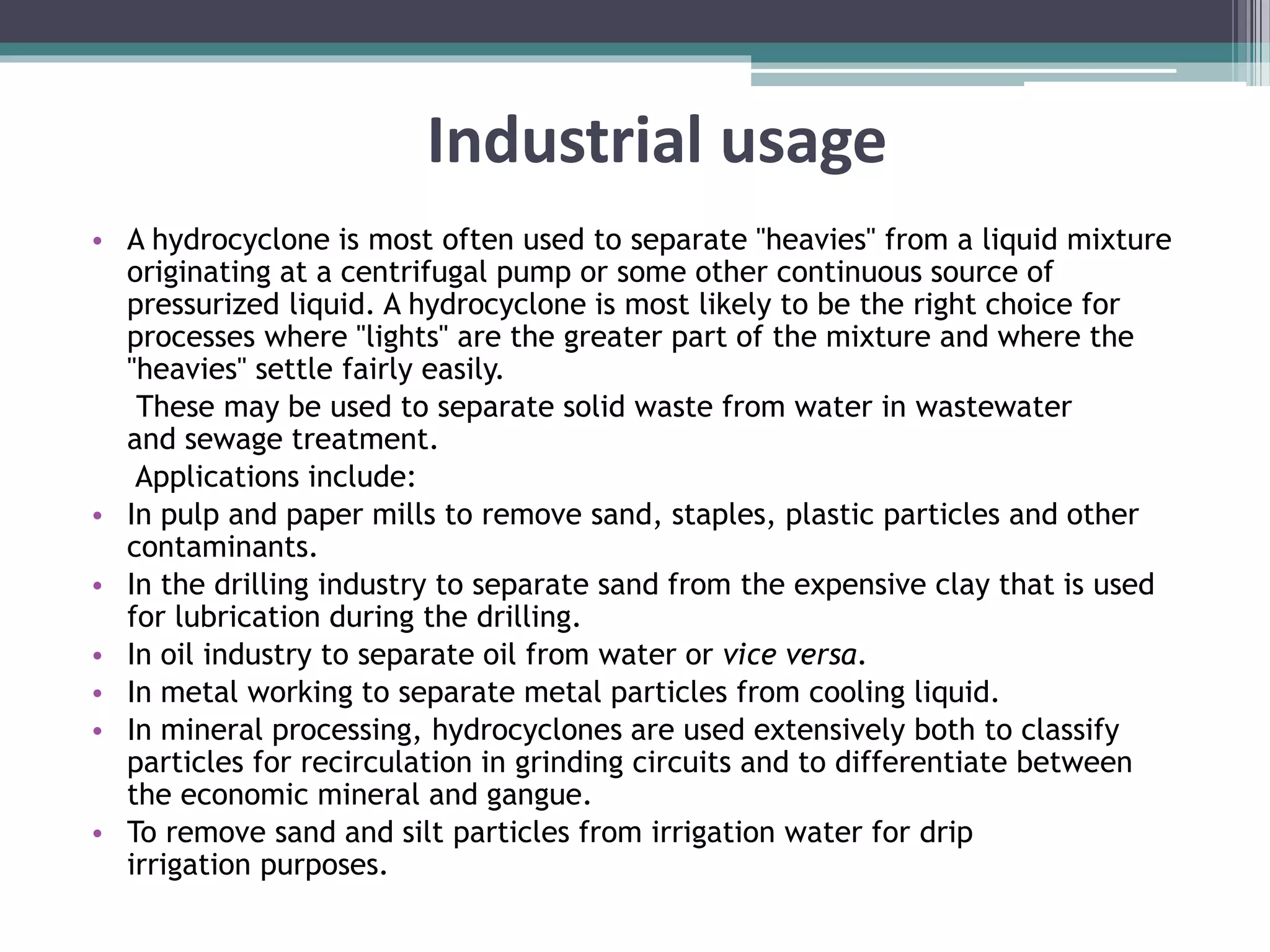 Industrial usage
• A hydrocyclone is most often used to separate "heavies" from a liquid mixture
originating at a centrifugal pump or some other continuous source of
pressurized liquid. A hydrocyclone is most likely to be the right choice for
processes where "lights" are the greater part of the mixture and where the
"heavies" settle fairly easily.
These may be used to separate solid waste from water in wastewater
and sewage treatment.
Applications include:
• In pulp and paper mills to remove sand, staples, plastic particles and other
contaminants.
• In the drilling industry to separate sand from the expensive clay that is used
for lubrication during the drilling.
• In oil industry to separate oil from water or vice versa.
• In metal working to separate metal particles from cooling liquid.
• In mineral processing, hydrocyclones are used extensively both to classify
particles for recirculation in grinding circuits and to differentiate between
the economic mineral and gangue.
• To remove sand and silt particles from irrigation water for drip
irrigation purposes.
 