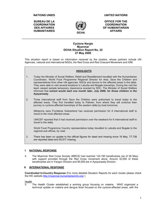NATIONS UNIES                                                    UNITED NATIONS

         BUREAU DE LA                                                    OFFICE FOR THE
         COORDINATION                                                    COORDINATION
         DES AFFAIRES                                                   OF HUMANITARIAN
         HUMANITAIRES                                                       AFFAIRS
                                                OCHA



                                         Cyclone Nargis
                                             Myanmar
                                    OCHA Situation Report No. 22
                                           27 May 2008

This situation report is based on information received by the clusters, whose partners include UN
Agencies, national and international NGOs, the Red Cross and Red Crescent Movement and IOM.


                                                HIGHLIGHTS

  1.     Today the Minister of Social Welfare, Relief and Resettlement travelled with the Humanitarian
         Coordinator, World Food Programme Regional Director for Asia, Save the Children and
         representatives from other UN agencies, NGOs and donors to the affected areas in the delta.
         They were able to visit several locations in Labutta and Bogale townships. During the visit the
         team viewed sample temporary classrooms erected by SDC. The Minister of Social Welfare
         informed that school would start one month later, July 2008, for those children in the
         Ayeyarwady.

  2.     Three international staff from Save the Children were authorised to travel today to the
         affected areas. They first travelled today to Pathein, from where they will continue their
         journey to cyclone-affected townships of the western delta by boat tomorrow.

         Médecins sans Frontières Switzerland has received permission for 8 international staff to
         travel to the most affected areas.

         UNICEF reported that it had received permission over the weekend for 6 international staff to
         travel to the delta.

         World Food Programme Country representative today travelled to Labutta and Bogale to the
         regional sub-offices, by road.

  3.     There has been no update to the official figures for dead and missing since 16 May. 77,738
         are reported dead and 55,917 missing.



 I.    NATIONAL RESPONSE

4.      The Myanmar Red Cross Society (MRCS) had reached 124,190 beneficiaries (as of 26 May)
        with support provided through the Red Cross movement alone. Around 32,000 of these
        beneficiaries are in Yangon Division and 90,000 are in Ayeyarwady Division.

II.    INTERNATIONAL RESPONSE

Coordinated In-Country Response (For more detailed Situation Reports for each cluster please check
the HIC website http://myanmar.humanitarianinfo.org/ )

Health
5.     The Health Cluster established a working group focusing on malaria. WHO organized a
       technical update on malaria and dengue fever focused on the cyclone-affected areas, with the



                                                                                                           1
 
