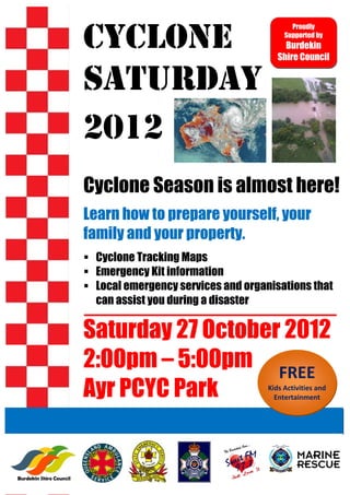 Proudly

    Cyclone                                 Supported by
                                            Burdekin
                                          Shire Council


    Saturday
    2012
    Cyclone Season is almost here!
    Learn how to prepare yourself, your
    family and your property.
     Cyclone Tracking Maps
     Emergency Kit information
     Local emergency services and organisations that
     can assist you during a disaster

    Saturday 27 October 2012
    2:00pm – 5:00pm FREE                               

    Ayr PCYC Park                      Kids Activities and 
                                         Entertainment 

 
 
