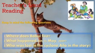 Teacher’s Loud
Reading
1.Where does Babul live?
2.What happened on 25 May, 2009?
3.Who was lost in the cyclone Aila in the story?
Keep in mind the following questions:
 