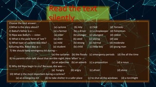 Read the text
silentlyChoose the best answer:
1)What is the story about? (a) cyclone (b) Aila (c) Sidr (d) Tornedo
2) Babul’s father is a--- . (a) a farmer (b) a driver (c) a shopkeeper (d) fisherman
3) Nipa was Babul’s --- sister. (a) elder (b) younger (c) youngest (d) oldest
4) What is the past form of ‘see’? (a) seen (b) seed (c) seeing (d) saw
5) What type of cyclone was Aila? (a) mild (b) strong (c) normal (d) moderate
6)During Aila, Babul was a--- (a) student (b) child (c) little boy (d) young man
7) We should keep emergency kit during---
(a) the cyclones (b) the floods (c) emergency periods (d) the all the time
8) his parents often talk about that terrible night. Here ‘often’ is---- .
(a) an adjective (b) an adverb (c) a preposition (d) a noun
9) Why did Nipa begin to cry? Because, she was---- .
(a) hungry (b) angry (c) afraid (d) alone
10) What is the most important during a cyclone?
(a) an emergency kit (b) to take shelter in a safer place (c) to shut all the windows (d) a torchlight
 