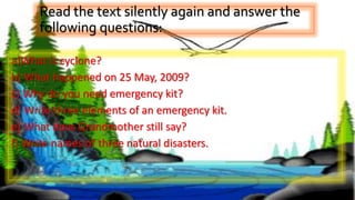Read the text silently again and answer the
following questions:
a)What is cyclone?
b) What happened on 25 May, 2009?
c) Why do you need emergency kit?
d) Write three elements of an emergency kit.
e) What does Grandmother still say?
f) Write names of three natural disasters.
 
