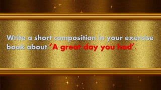 Write a short composition in your exercise
book about ‘A great day you had’.
 