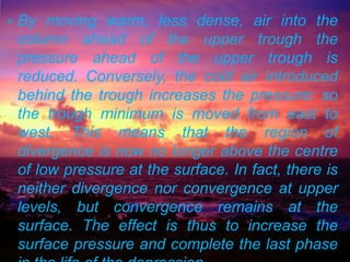    By moving warm, less dense, air into the
    column ahead of the upper trough the
    pressure ahead of the upper trough is
    reduced. Conversely, the cold air introduced
    behind the trough increases the pressure: so
    the trough minimum is moved from east to
    west. This means that the region of
    divergence is now no longer above the centre
    of low pressure at the surface. In fact, there is
    neither divergence nor convergence at upper
    levels, but convergence remains at the
    surface. The effect is thus to increase the
    surface pressure and complete the last phase
 