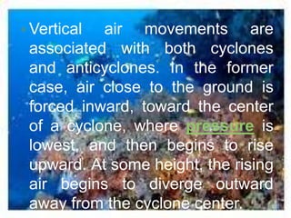  Vertical air movements are
 associated with both cyclones
 and anticyclones. In the former
 case, air close to the ground is
 forced inward, toward the center
 of a cyclone, where pressure is
 lowest, and then begins to rise
 upward. At some height, the rising
 air begins to diverge outward
 away from the cyclone center.
 