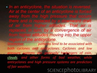    In an anticyclone, the situation is reversed.
    Air at the center of an anticyclone is forced
    away from the high pressure that occurs
    there and is replaced by a downward draft
    of air from higher altitudes. That air is
    replaced, in turn, by a convergence of air
    from higher altitudes moving into the upper
    region of the anticyclone.
Distinctive weather patterns tend to be associated with
both cyclones and anticyclones. Cyclones and low
pressure systems are generally harbingers of rain,
clouds, and other forms of bad weather, while
anticyclones and high pressure systems are predictors
of fair weather.
 