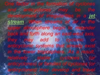 One factor in the formation of cyclones
 and anticyclones may be the
 development of irregularities in a jet
 stream. When streams of air in the
 upper atmosphere begin to meander
 back and forth along an east-west axis,
 they may add to cyclonic or
 anticyclonic systems that already exist
 in the lower troposphere. As a result,
 relatively    stable     cyclones     (or
 anticyclones) or families of cyclones (or
 anticyclones) may develop and travel
 