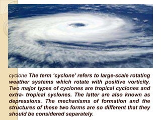 cyclone The term ‘cyclone’ refers to large-scale rotating
weather systems which rotate with positive vorticity.
Two major types of cyclones are tropical cyclones and
extra- tropical cyclones. The latter are also known as
depressions. The mechanisms of formation and the
structures of these two forms are so different that they
should be considered separately.
 
