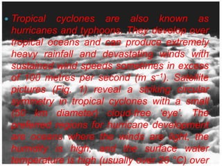    Tropical cyclones are also known as
    hurricanes and typhoons. They develop over
    tropical oceans and can produce extremely
    heavy rainfall and devastating winds with
    sustained wind speeds sometimes in excess
    of 100 metres per second (m s−1). Satellite
    pictures (Fig. 1) reveal a striking circular
    symmetry in tropical cyclones with a small
    (50 km diameter) cloud-free ‘eye’. The
    preferred regions for hurricane development
    are oceans where the winds are light, the
    humidity is high, and the surface water
    temperature is high (usually over 26 °C) over
 