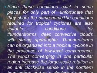  Since  these conditions exist in some
 places for only part of unfortunate that
 they share the same nameThe conditions
 required for tropical cyclones are also
 suitable          conditions            for
 thunderstorms, deep convective clouds
 with strong updraughts. Thunderstorms
 can be organized into a tropical cyclone in
 the presence of low-level convergence.
 The winds converging in one particular
 region increase the large-scale rotation in
 an anti clockwise sense in the northern
 