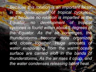    Because this rotation is an important factor
    in the development of tropical cyclones,
    and because no rotation is imparted at the
    Equator, no development of tropical
    cyclones is found within about 5 degrees of
    the Equator. As the air converges, the
    thunderstorms become more organized
    and closer together. Huge amounts of
    water evaporating from the warm ocean
    surface are carried aloft in the bands of
    thunderstorms. As the air rises it cools, and
    the water condenses releasing latent heat.
 