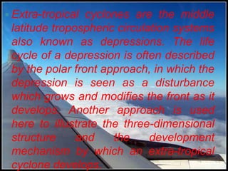  Extra-tropical cyclones are the middle
 latitude tropospheric circulation systems
 also known as depressions. The life
 cycle of a depression is often described
 by the polar front approach, in which the
 depression is seen as a disturbance
 which grows and modifies the front as it
 develops. Another approach is used
 here to illustrate the three-dimensional
 structure     and    the     development
 mechanism by which an extra-tropical
 cyclone develops.
 