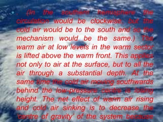    . (In the southern hemisphere the
    circulation would be clockwise, but the
    cold air would be to the south and so the
    mechanism would be the same.) The
    warm air at low levels in the warm sector
    is lifted above the warm front. This applies
    not only to air at the surface, but to all the
    air through a substantial depth. At the
    same time the cold air moving southwards
    behind the low-pressure centre is losing
    height. The net effect of warm air rising
    and cold air sinking is to decrease the
    ‘centre of gravity’ of the system because
 