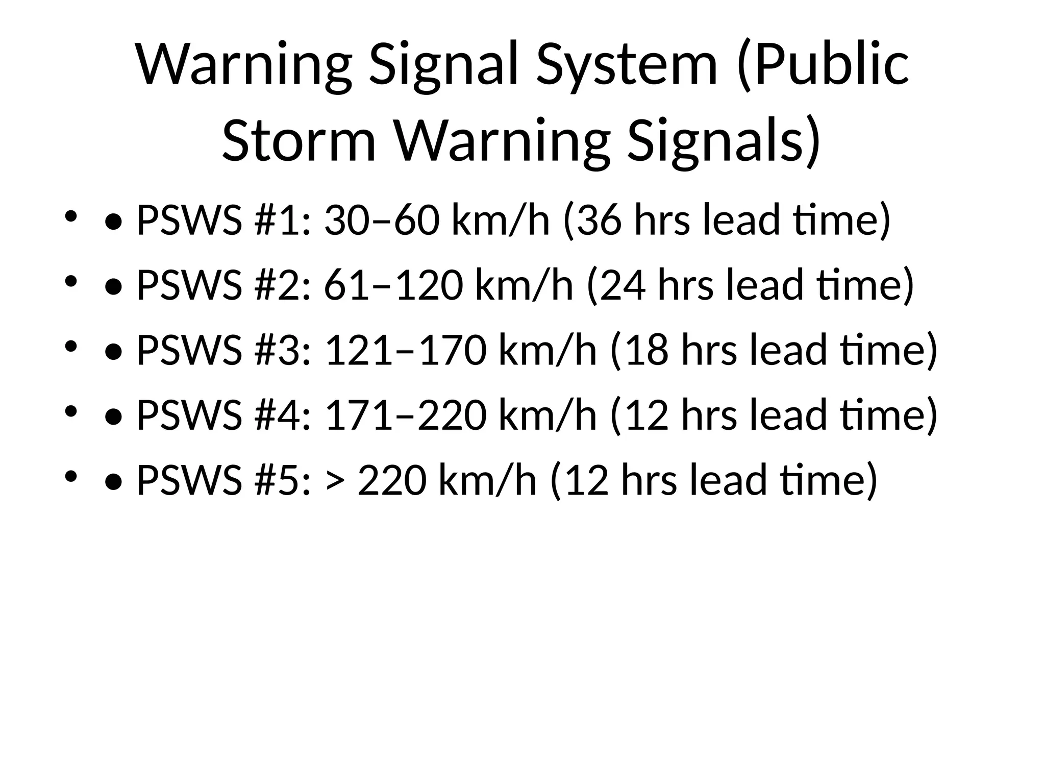 Warning Signal System (Public
Storm Warning Signals)
• • PSWS #1: 30–60 km/h (36 hrs lead time)
• • PSWS #2: 61–120 km/h (24 hrs lead time)
• • PSWS #3: 121–170 km/h (18 hrs lead time)
• • PSWS #4: 171–220 km/h (12 hrs lead time)
• • PSWS #5: > 220 km/h (12 hrs lead time)
 