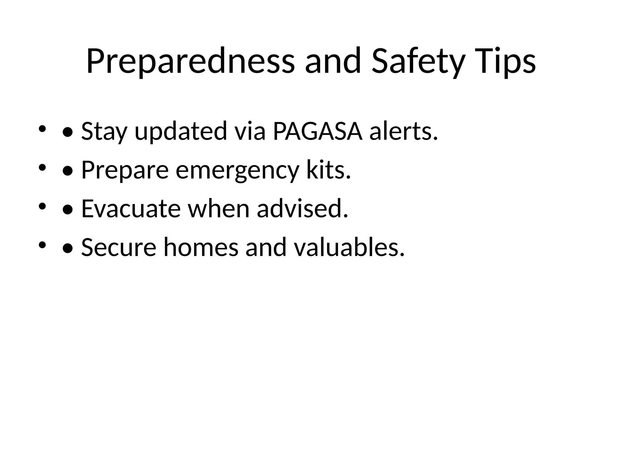 Preparedness and Safety Tips
• • Stay updated via PAGASA alerts.
• • Prepare emergency kits.
• • Evacuate when advised.
• • Secure homes and valuables.
 