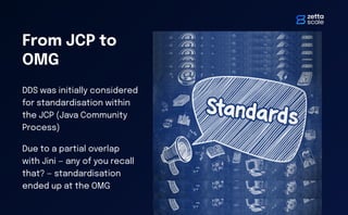 From JCP to
OMG
DDS was initially considered
for standardisation within
the JCP (Java Community
Process)
Due to a partial overlap
with Jini — any of you recall
that? — standardisation
ended up at the OMG
 
