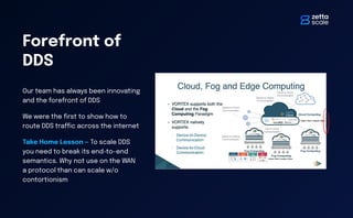 Forefront of
DDS
Our team has always been innovating
and the forefront of DDS
We were the
fi
rst to show how to
route DDS tra
ffi
c across the internet
Take Home Lesson — To scale DDS
you need to break its end-to-end
semantics. Why not use on the WAN
a protocol than can scale w/o
contortionism
 