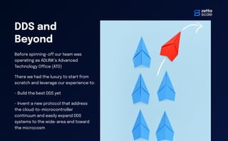 DDS and
Beyond
Before spinning-o
ff
our team was
operating as ADLINK’s Advanced
Technology O
ffi
ce (ATO)
There we had the luxury to start from
scratch and leverage our experience to:
- Build the best DDS yet
- Invent a new protocol that address
the cloud-to-microcontroller
continuum and easily expand DDS
systems to the wide-area and toward
the microcosm
 
